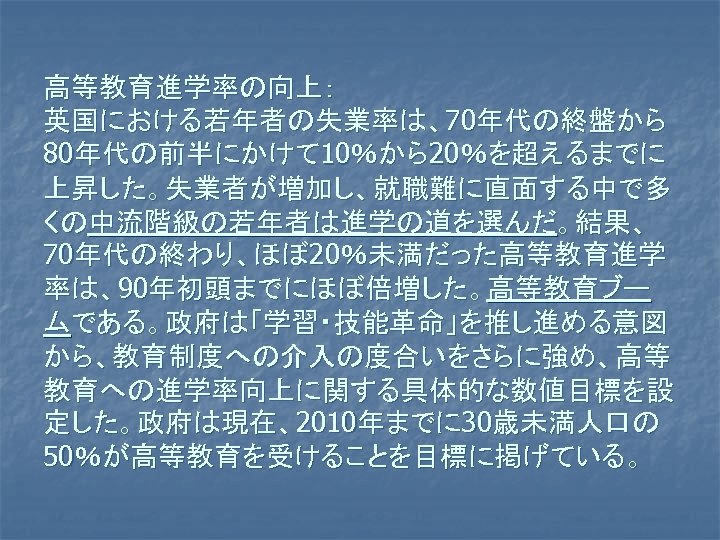 高等教育進学率の向上：　 英国における若年者の失業率は、70年代の終盤から 80年代の前半にかけて 10％から20％を超えるまでに 上昇した。失業者が増加し、就職難に直面する中で多 くの中流階級の若年者は進学の道を選んだ。結果、 70年代の終わり、ほぼ 20％未満だった高等教育進学 率は、90年初頭までにほぼ倍増した。高等教育ブー ムである。政府は「学習・技能革命」を推し進める意図 から、教育制度への介入の度合いをさらに強め、高等 教育への進学率向上に関する具体的な数値目標を設 定した。政府は現在、2010年までに 30歳未満人口の