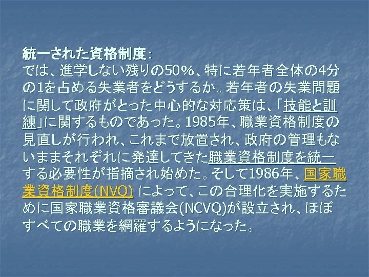 統一された資格制度： では、進学しない残りの 50％、特に若年者全体の 4分 の 1を占める失業者をどうするか。若年者の失業問題 に関して政府がとった中心的な対応策は、「技能と訓 練」に関するものであった。1985年、職業資格制度の 見直しが行われ、これまで放置され、政府の管理もな いままそれぞれに発達してきた職業資格制度を統一 する必要性が指摘され始めた。そして 1986年、国家職 業資格制度(NVQ) によって、この合理化を実施するた
