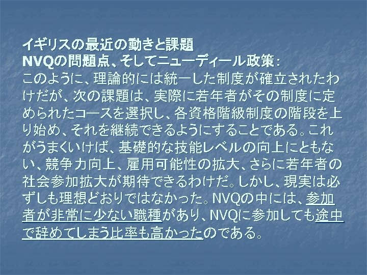 イギリスの最近の動きと課題 NVQの問題点、そしてニューディール政策： このように、理論的には統一した制度が確立されたわ けだが、次の課題は、実際に若年者がその制度に定 められたコースを選択し、各資格階級制度の階段を上 り始め、それを継続できるようにすることである。これ がうまくいけば、基礎的な技能レベルの向上にともな い、競争力向上、雇用可能性の拡大、さらに若年者の 社会参加拡大が期待できるわけだ。しかし、現実は必 ずしも理想どおりではなかった。NVQの中には、参加 者が非常に少ない職種があり、NVQに参加しても途中 で辞めてしまう比率も高かったのである。 