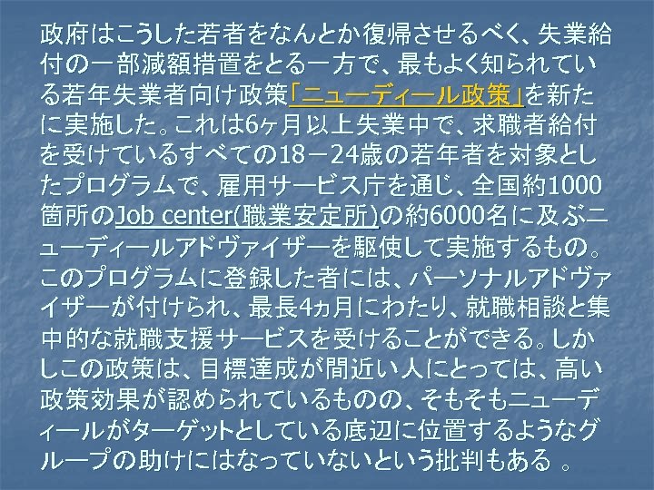 政府はこうした若者をなんとか復帰させるべく、失業給 付の一部減額措置をとる一方で、最もよく知られてい る若年失業者向け政策「ニューディール政策」を新た に実施した。これは 6ヶ月以上失業中で、求職者給付 を受けているすべての 18－24歳の若年者を対象とし たプログラムで、雇用サービス庁を通じ、全国約1000 箇所のJob center(職業安定所)の約6000名に及ぶニ ューディールアドヴァイザーを駆使して実施するもの。 このプログラムに登録した者には、パーソナルアドヴァ イザーが付けられ、最長 4ヵ月にわたり、就職相談と集