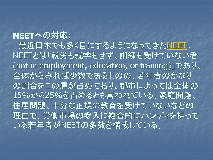 NEETへの対応： 　最近日本でも多く目にするようになってきたNEET。 NEETとは「就労も就学もせず、訓練も受けていない者 (not in employment, education, or training)」であり、 全体からみれば少数であるものの、若年者のかなり の割合をこの層が占めており、都市によっては全体の 15％から25％を占めるとも言われている。家庭問題、 住居問題、十分な正規の教育を受けていないなどの 理由で、労働市場の参入に複合的にハンディを持って