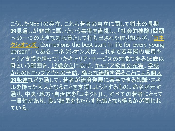 こうしたNEETの存在、これら若者の自立に関して将来の長期 的見通しが非常に悪いという事実を直視し、「社会的排除」問題 への一つの大きな対応策として打ち出された取り組みが、「コネ クシオンズ ”Connexions-the best start in life for every young person”」 である。コネクシオンズは、これまで若年層の雇用キ