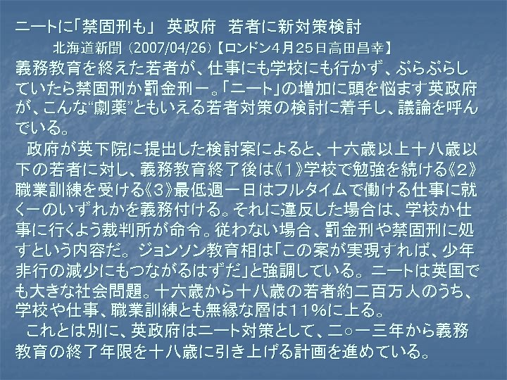 ニートに「禁固刑も」　英政府　若者に新対策検討 北海道新聞 （2007/04/26） 【ロンドン４月２５日高田昌幸】 義務教育を終えた若者が、仕事にも学校にも行かず、ぶらぶらし ていたら禁固刑か罰金刑－。「ニート」の増加に頭を悩ます英政府 が、こんな“劇薬”ともいえる若者対策の検討に着手し、議論を呼ん でいる。 　政府が英下院に提出した検討案によると、十六歳以上十八歳以 下の若者に対し、義務教育終了後は《１》学校で勉強を続ける《２》 職業訓練を受ける《３》最低週一日はフルタイムで働ける仕事に就 く－のいずれかを義務付ける。それに違反した場合は、学校か仕 事に行くよう裁判所が命令。従わない場合、罰金刑や禁固刑に処 すという内容だ。