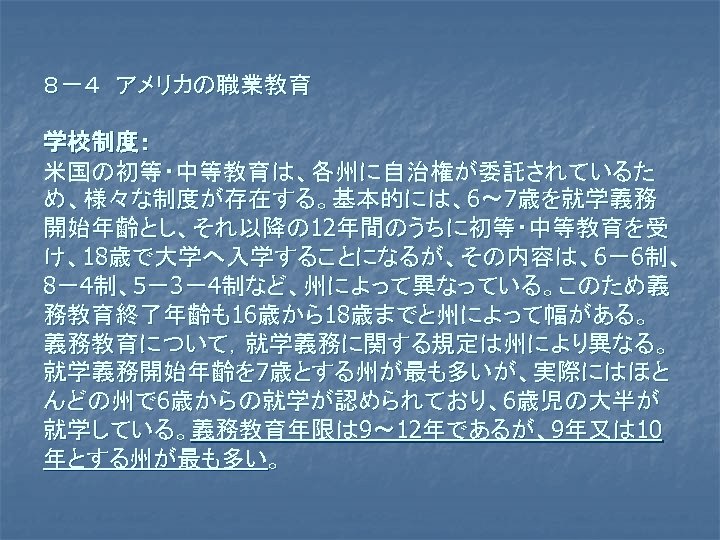 ８－４　アメリカの職業教育 学校制度： 米国の初等・中等教育は、各州に自治権が委託されているた め、様々な制度が存在する。基本的には、6～ 7歳を就学義務 開始年齢とし、それ以降の 12年間のうちに初等・中等教育を受 け、18歳で大学へ入学することになるが、その内容は、6－6制、 8－4制、5－3－4制など、州によって異なっている。このため義 務教育終了年齢も16歳から18歳までと州によって幅がある。 義務教育について，就学義務に関する規定は州により異なる。 就学義務開始年齢を 7歳とする州が最も多いが、実際にはほと んどの州で