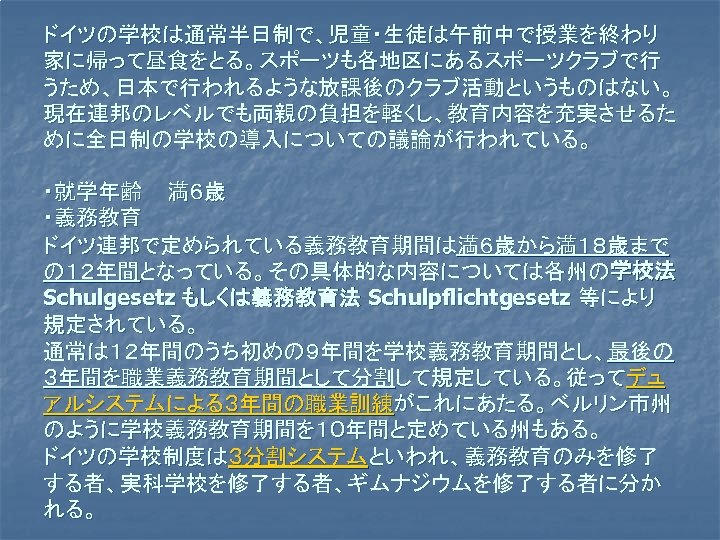 ドイツの学校は通常半日制で、児童・生徒は午前中で授業を終わり 家に帰って昼食をとる。スポーツも各地区にあるスポーツクラブで行 うため、日本で行われるような放課後のクラブ活動というものはない。 現在連邦のレベルでも両親の負担を軽くし、教育内容を充実させるた めに全日制の学校の導入についての議論が行われている。 ・就学年齢 満６歳 ・義務教育 ドイツ連邦で定められている義務教育期間は満６歳から満１８歳まで の１２年間となっている。その具体的な内容については各州の学校法 Schulgesetz もしくは義務教育法 Schulpflichtgesetz 等により