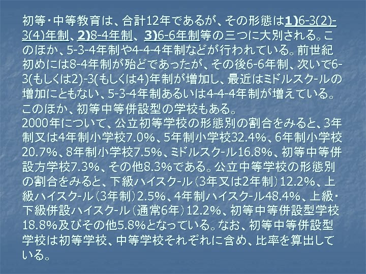 初等・中等教育は、合計12年であるが、その形態は 1)6 -3(2)3(4)年制、2)8 -4年制、 3)6 -6年制等の三つに大別される。こ のほか、5 -3 -4年制や4 -4 -4年制などが行われている。前世紀 初めには 8 -4年制が殆どであったが、その後6