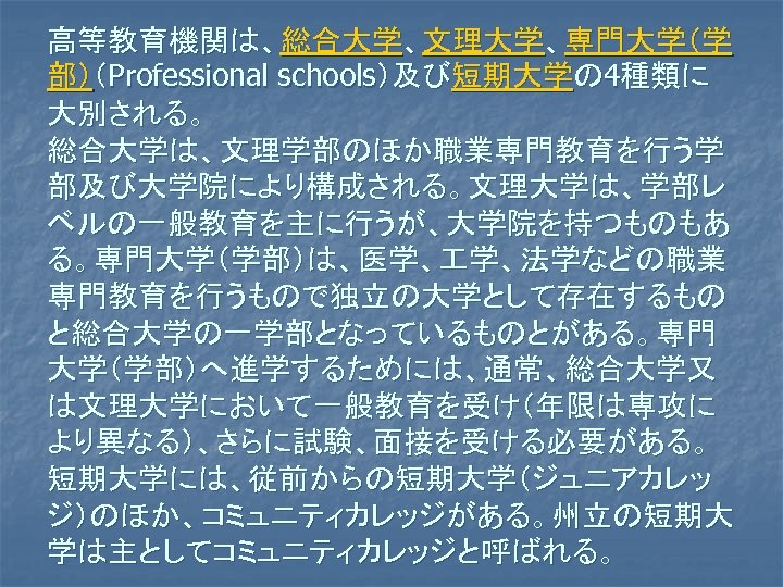 高等教育機関は、総合大学、文理大学、専門大学（学 部）（Professional schools）及び短期大学の 4種類に 大別される。 総合大学は、文理学部のほか職業専門教育を行う学 部及び大学院により構成される。文理大学は、学部レ ベルの一般教育を主に行うが、大学院を持つものもあ る。専門大学（学部）は、医学、 学、法学などの職業 専門教育を行うもので独立の大学として存在するもの と総合大学の一学部となっているものとがある。専門 大学（学部）へ進学するためには、通常、総合大学又 は文理大学において一般教育を受け（年限は専攻に