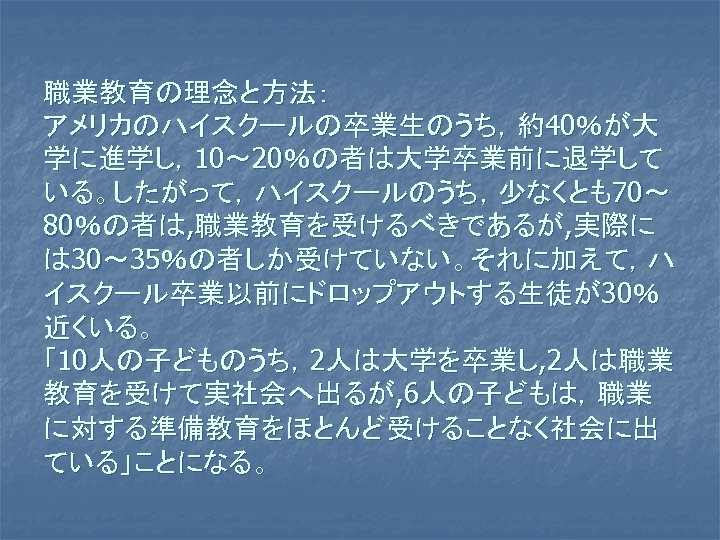 職業教育の理念と方法： アメリカのハイスクールの卒業生のうち，約40％が大 学に進学し，10～ 20％の者は大学卒業前に退学して いる。したがって，ハイスクールのうち，少なくとも70～ 80％の者は, 職業教育を受けるべきであるが, 実際に は 30～ 35％の者しか受けていない。それに加えて，ハ イスクール卒業以前にドロップアウトする生徒が30％ 近くいる。 「10人の子どものうち，2人は大学を卒業し,