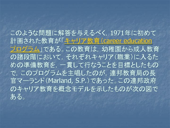 このような問題に解答を与えるべく，1971年に初めて 計画された教育が「キャリア教育（career education プログラム」である。この教育は，幼稚園から成人教育 の諸段階において，それぞれキャリア（職業）に入るた めの準備教育を，一貫して行なうことを目標としたもの で，このプログラムを主唱したのが，連邦教育局の長 官マーランド（Marland, S. P. ）であった。この連邦政府 のキャリア教育を概念モデルを示したものが次の図で ある。 
