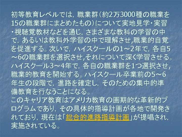 初等教育レベルでは，職業群（約2万3000種の職業を 15の職業群にまとめたもの）について実地見学・実習 ・視聴覚教材などを通じ，さまざまな教科の学習の中 で，あるいは教科外学習の中で理解させ, 職業的自覚 を促進する。次いで，ハイスクールの 1～ 2年で，各自 5 ～ 6の職業群を選択させ, それについて深く学習させる。 ハイスクール 3～