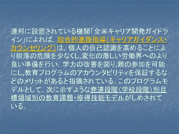 連邦に設置されている機関「全米キャリア開発ガイドラ イン」によれば，総合的進路指導（キャリアガイダンス・ カウンセリング）は，個人の自己認識を高めることによ り脱落の危険を少なくし, 変化の激しい労働界へのより 良い準備を行い，学力の改善を図り, 親の参加を可能 にし, 教育プログラムのアカウンタビリティを保証するな どのメリットがあると指摘されている。このプログラムモ デルとして，次に示すような発達段階（学校段階）別目 標領域別の教育課題・修得技能モデルがしめされて いる。 
