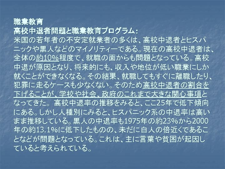 職業教育 高校中退者問題と職業教育プログラム： 米国の若年者の不安定就業者の多くは、高校中退者とヒスパ ニックや黒人などのマイノリティーである。現在の高校中退者は、 全体の約10％程度で、就職の面からも問題となっている。高校 中退が原因となり、将来的にも、収入や地位が低い職業にしか 就くことができなくなる。その結果、就職してもすぐに離職したり、 犯罪に走るケースも少なくない。そのため高校中退者の割合を 下げることが、学校や社会、政府のこれまで大きな関心事項と なってきた。 高校中退率の推移をみると、ここ 25年で低下傾向 にある。しかし人種別にみると、ヒスパニック系の中退率は高い まま推移している。黒人の中退率も1975年の約23％から2000