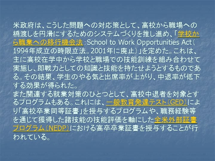 米政府は、こうした問題への対応策として、高校から職場への 橋渡しを円滑にするためのシステムづくりを推し進め、「学校か ら職業への移行機会法：School to Work Opportunities Act（ 1994年成立の時限立法。2001年に廃止）」を定めた。これは、 主に高校在学中から学校と職場での技能訓練を組み合わせて 実施し、即戦力としての知識と技能を持たせようとするものであ る。その結果、学生のやる気と出席率が上がり、中退率が低下 する効果が得られた。 また関連する就業対策のひとつとして、高校中退者を対象とす るプログラムもある。これには、一般教育発達テスト（GED）によ