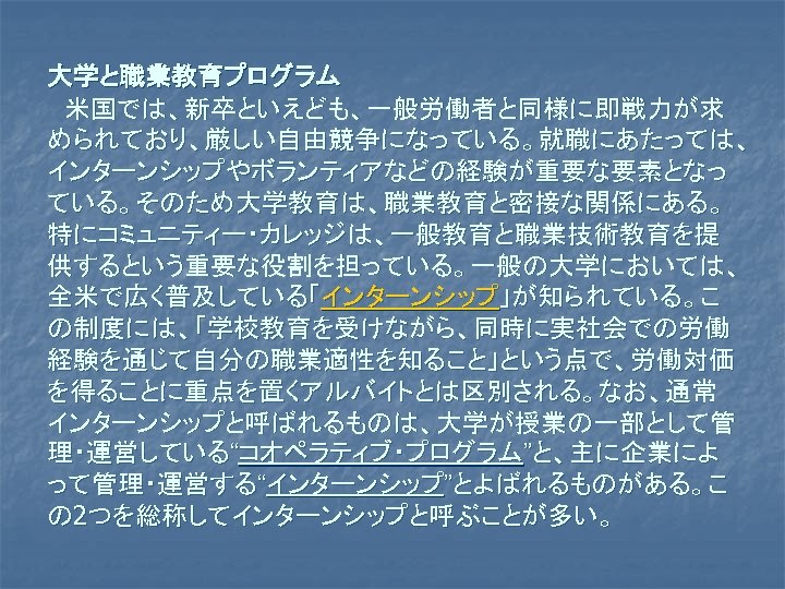 大学と職業教育プログラム 　米国では、新卒といえども、一般労働者と同様に即戦力が求 められており、厳しい自由競争になっている。就職にあたっては、 インターンシップやボランティアなどの経験が重要な要素となっ ている。そのため大学教育は、職業教育と密接な関係にある。 特にコミュニティー・カレッジは、一般教育と職業技術教育を提 供するという重要な役割を担っている。一般の大学においては、 全米で広く普及している「インターンシップ」が知られている。こ の制度には、「学校教育を受けながら、同時に実社会での労働 経験を通じて自分の職業適性を知ること」という点で、労働対価 を得ることに重点を置くアルバイトとは区別される。なお、通常 インターンシップと呼ばれるものは、大学が授業の一部として管 理・運営している“コオペラティブ・プログラム”と、主に企業によ って管理・運営する“インターンシップ”とよばれるものがある。こ