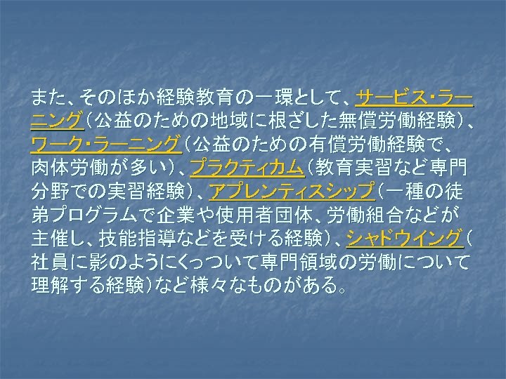 また、そのほか経験教育の一環として、サービス・ラー ニング（公益のための地域に根ざした無償労働経験）、 ワーク・ラーニング（公益のための有償労働経験で、 肉体労働が多い）、プラクティカム（教育実習など専門 分野での実習経験）、アプレンティスシップ（一種の徒 弟プログラムで企業や使用者団体、労働組合などが 主催し、技能指導などを受ける経験）、シャドウイング（ 社員に影のようにくっついて専門領域の労働について 理解する経験）など様々なものがある。 