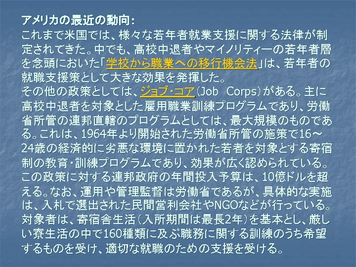 アメリカの最近の動向： これまで米国では、様々な若年者就業支援に関する法律が制 定されてきた。中でも、高校中退者やマイノリティーの若年者層 を念頭においた「学校から職業への移行機会法」は、若年者の 就職支援策として大きな効果を発揮した。 その他の政策としては、ジョブ・コア（Job　Corps）がある。主に 高校中退者を対象とした雇用職業訓練プログラムであり、労働 省所管の連邦直轄のプログラムとしては、最大規模のものであ る。これは、1964年より開始された労働省所管の施策で 16～ 24歳の経済的に劣悪な環境に置かれた若者を対象とする寄宿 制の教育・訓練プログラムであり、効果が広く認められている。 この政策に対する連邦政府の年間投入予算は、10億ドルを超 える。なお、運用や管理監督は労働省であるが、具体的な実施