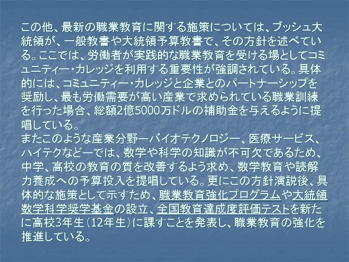 この他、最新の職業教育に関する施策については、ブッシュ大 統領が、一般教書や大統領予算教書で、その方針を述べてい る。ここでは、労働者が実践的な職業教育を受ける場としてコミ ュニティー・カレッジを利用する重要性が強調されている。具体 的には、コミュニティー・カレッジと企業とのパートナーシップを 奨励し、最も労働需要が高い産業で求められている職業訓練 を行った場合、総額2億5000万ドルの補助金を与えるように提 唱している。 またこのような産業分野―バイオテクノロジー、医療サービス、 ハイテクなど―では、数学や科学の知識が不可欠であるため、 中学、高校の教育の質を改善するよう求め、数学教育や読解 力養成への予算投入を提唱している。更にこの方針演説後、具 体的な施策として示すため、職業教育強化プログラムや大統領 数学科学奨学基金の設立、全国教育達成度評価テストを新た