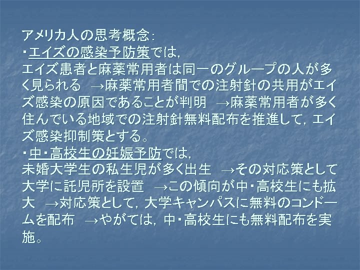 アメリカ人の思考概念： ・エイズの感染予防策では， エイズ患者と麻薬常用者は同一のグループの人が多 く見られる　→麻薬常用者間での注射針の共用がエイ ズ感染の原因であることが判明　→麻薬常用者が多く 住んでいる地域での注射針無料配布を推進して，エイ ズ感染抑制策とする。 ・中・高校生の妊娠予防では， 未婚大学生の私生児が多く出生　→その対応策として 大学に託児所を設置　→この傾向が中・高校生にも拡 大　→対応策として，大学キャンパスに無料のコンドー ムを配布　→やがては，中・高校生にも無料配布を実 施。 