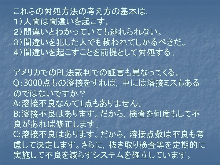 これらの対処方法の考え方の基本は， １）人間は間違いを起こす。 ２）間違いとわかっていても逃れられない。 ３）間違いを犯した人でも救われてしかるべきだ。 ４）間違いを起こすことを前提として対処する。 アメリカでのPL法裁判での証言も異なってくる。 Q： 3000点もの溶接をすれば，中には溶接ミスもある のではないですか？ A: 溶接不良なんて 1点もありません。 B: 溶接不良はあります。だから，検査を何度もして不