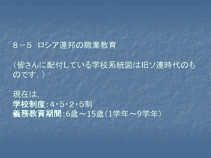 ８－５　ロシア連邦の職業教育 （皆さんに配付している学校系統図は旧ソ連時代のも のです。） 現在は， 学校制度：４・５・２・５制 義務教育期間： 6歳～ 15歳（1学年～ 9学年） 