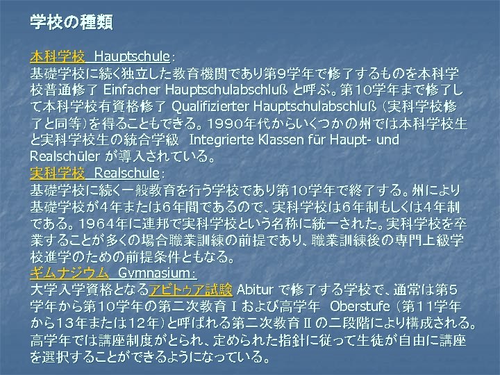 学校の種類 本科学校　Hauptschule： 基礎学校に続く独立した教育機関であり第９学年で修了するものを本科学 校普通修了 Einfacher Hauptschulabschluß と呼ぶ。第１０学年まで修了し て本科学校有資格修了 Qualifizierter Hauptschulabschluß （実科学校修 了と同等）を得ることもできる。１９９０年代からいくつかの州では本科学校生 と実科学校生の統合学級　Integrierte Klassen