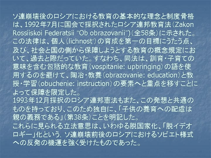 ソ連崩壊後のロシアにおける教育の基本的な理念と制度骨格 は、1992年 7月に国会で採択されたロシア連邦教育法（Zakon Rossiiskoi Federatsii “Ob obrazovanii”)（全 58条）に示された。 この法律は、個人（lichnost‘）の育成を第一の目標にうたう点、 及び、社会と国の側から保障しようとする教育の概念規定にお いて、過去と際だっていた。すなわち、同法は、訓育・子育ての 意味を含む包括的な教育（vospitanie: upbringing）の語を使 用するのを避けて、陶冶・教養（obrazovanie: