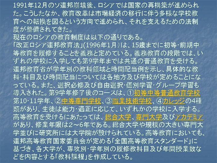 1991年 12月のソ連邦崩壊後、ロシアでは国家の再構築が進められ た。こうしたなか、教育改革は市場経済の移行に伴う多様な学校教 育への転換を図るという方向で進められ、それを支えるための法制 度が整備されてきた。 現在のロシアの教育制度は以下の通りである。 ｢改正ロシア連邦教育法」(1996年 1月）は、15歳までに初等･前期中 等教育を履修することを義務と定めている。義務教育の段階では、い ずれの学校に入学しても第 9学年までは共通の普通教育を受ける。 連邦教育省が学年別の教科領域と時間配当例を示し、具体的な教 科･科目及び時間配当については各地方及び学校が定めることにな っている。また、選択必修及び自由選択･個別学習･グループ学習も