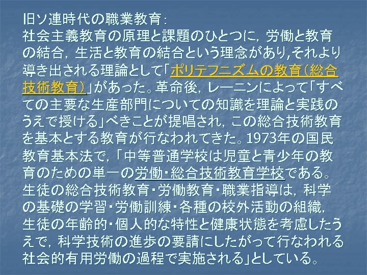 旧ソ連時代の職業教育： 社会主義教育の原理と課題のひとつに，労働と教育 の結合，生活と教育の結合という理念があり, それより 導き出される理論として「ポリテフニズムの教育（総合 技術教育）」があった。革命後，レーニンによって「すべ ての主要な生産部門についての知識を理論と実践の うえで授ける」べきことが提唱され，この総合技術教育 を基本とする教育が行なわれてきた。1973年の国民 教育基本法で，「中等普通学校は児童と青少年の教 育のための単一の労働・総合技術教育学校である。 生徒の総合技術教育・労働教育・職業指導は，科学 の基礎の学習・労働訓練・各種の校外活動の組織， 生徒の年齢的・個人的な特性と健康状態を考慮したう