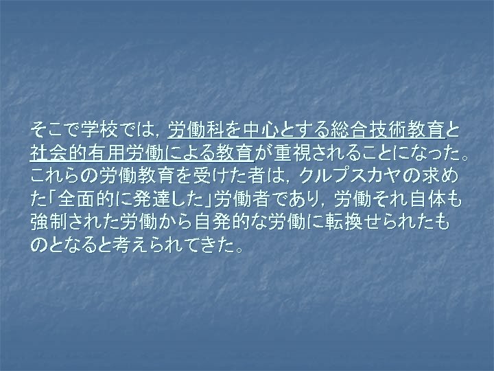 そこで学校では，労働科を中心とする総合技術教育と 社会的有用労働による教育が重視されることになった。 これらの労働教育を受けた者は，クルプスカヤの求め た「全面的に発達した」労働者であり，労働それ自体も 強制された労働から自発的な労働に転換せられたも のとなると考えられてきた。 