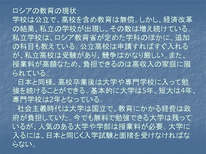 ロシアの教育の現状： 学校は公立で、高校を含め教育は無償。しかし、経済改革 の結果、私立の学校が出現し、その数は増え続けている。 私立学校は、ロシア教育省が定めた学科のほかに、追加 の科目も教えている。公立高校は申請すればすぐ入れる が、私立高校は受験があり、競争はかなり厳しい。また、 授業料が高額なため、負担できるのは高収入の家庭に限 られている。 　日本と同様、高校卒業後は大学や専門学校に入って勉 強を続けることができる。基本的に大学は 5年、短大は 4年、 専門学校は 2年となっている。