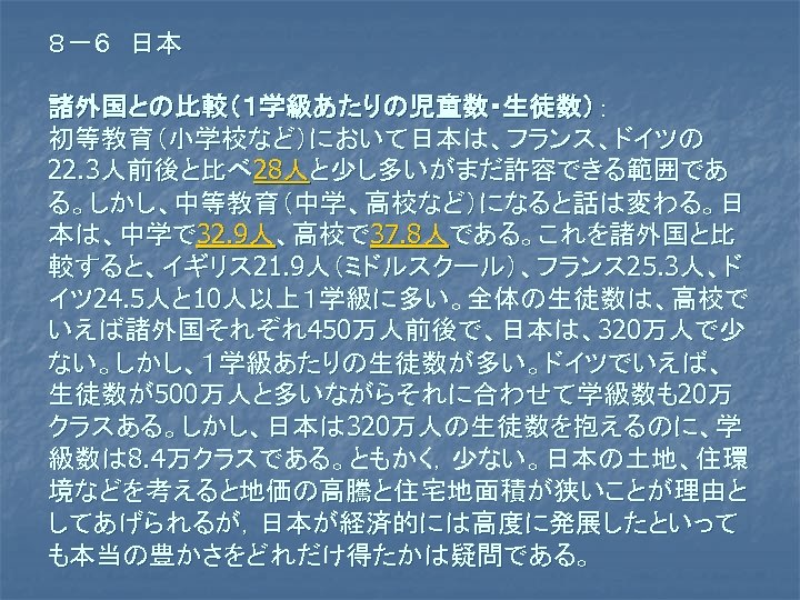 ８－６　日本 諸外国との比較（１学級あたりの児童数・生徒数）： 初等教育（小学校など）において日本は、フランス、ドイツの 22. 3人前後と比べ 28人と少し多いがまだ許容できる範囲であ る。しかし、中等教育（中学、高校など）になると話は変わる。日 本は、中学で 32. 9人、高校で 37. 8人である。これを諸外国と比 較すると、イギリス 21.
