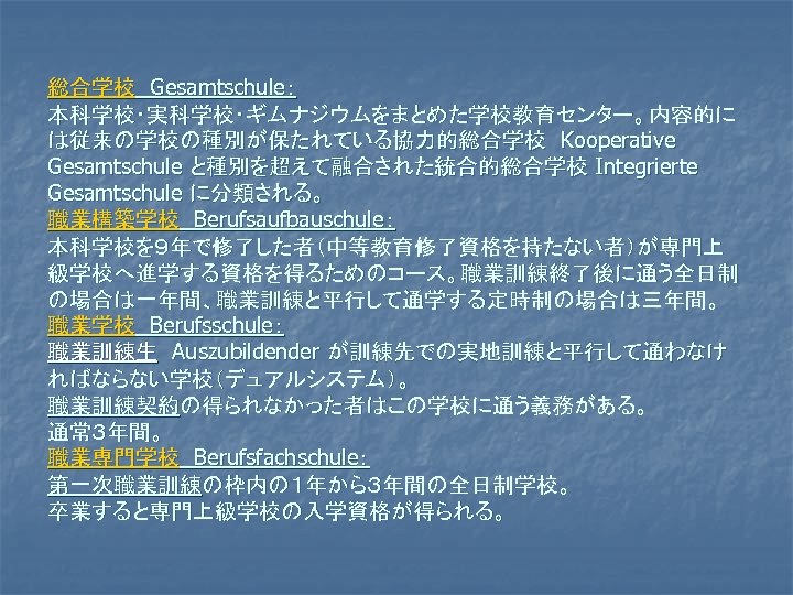 総合学校　Gesamtschule： 本科学校・実科学校・ギムナジウムをまとめた学校教育センター。内容的に は従来の学校の種別が保たれている協力的総合学校　Kooperative Gesamtschule と種別を超えて融合された統合的総合学校 Integrierte Gesamtschule に分類される。 職業構築学校　Berufsaufbauschule： 本科学校を９年で修了した者（中等教育修了資格を持たない者）が専門上 級学校へ進学する資格を得るためのコース。職業訓練終了後に通う全日制 の場合は一年間、職業訓練と平行して通学する定時制の場合は三年間。 職業学校　Berufsschule： 職業訓練生　Auszubildender