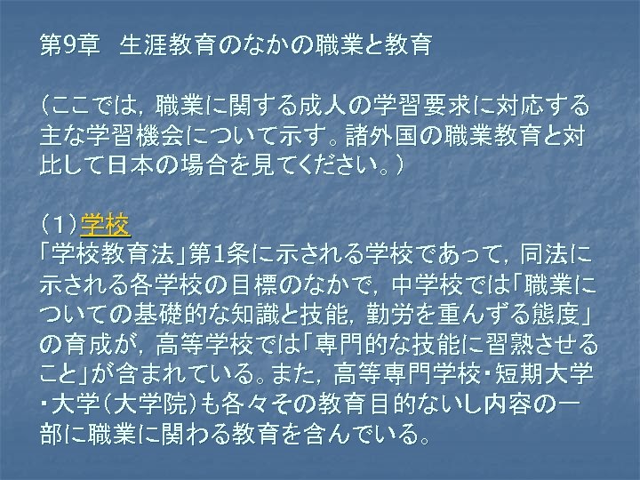 第 9章　生涯教育のなかの職業と教育 （ここでは，職業に関する成人の学習要求に対応する 主な学習機会について示す。諸外国の職業教育と対 比して日本の場合を見てください。） （１）学校 「学校教育法」第 1条に示される学校であって，同法に 示される各学校の目標のなかで，中学校では「職業に ついての基礎的な知識と技能，勤労を重んずる態度」 の育成が，高等学校では「専門的な技能に習熟させる こと」が含まれている。また，高等専門学校・短期大学 ・大学（大学院）も各々その教育目的ないし内容の一 部に職業に関わる教育を含んでいる。