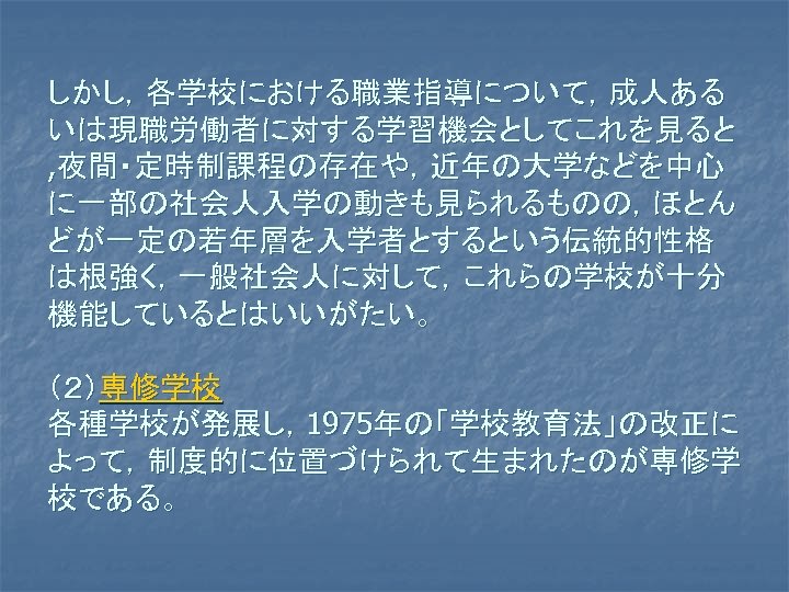 しかし，各学校における職業指導について，成人ある いは現職労働者に対する学習機会としてこれを見ると , 夜間・定時制課程の存在や，近年の大学などを中心 に一部の社会人入学の動きも見られるものの，ほとん どが一定の若年層を入学者とするという伝統的性格 は根強く，一般社会人に対して，これらの学校が十分 機能しているとはいいがたい。 （２）専修学校 各種学校が発展し，1975年の「学校教育法」の改正に よって，制度的に位置づけられて生まれたのが専修学 校である。 