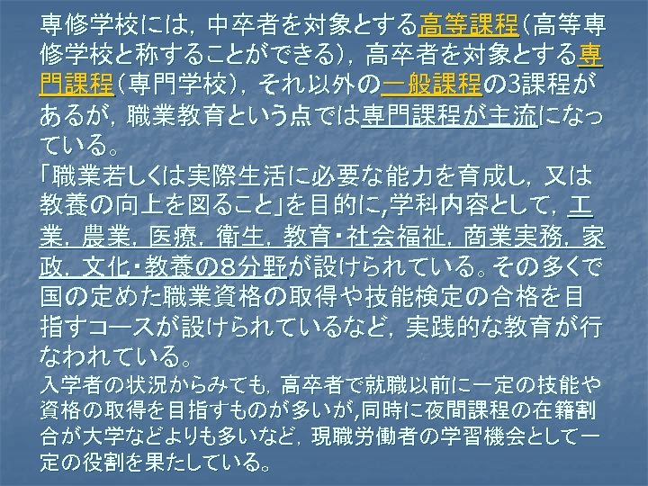 専修学校には，中卒者を対象とする高等課程（高等専 修学校と称することができる），高卒者を対象とする専 門課程（専門学校），それ以外の一般課程の 3課程が あるが，職業教育という点では専門課程が主流になっ ている。 「職業若しくは実際生活に必要な能力を育成し，又は 教養の向上を図ること」を目的に, 学科内容として， 業，農業，医療，衛生，教育・社会福祉，商業実務，家 政，文化・教養の８分野が設けられている。その多くで 国の定めた職業資格の取得や技能検定の合格を目 指すコースが設けられているなど，実践的な教育が行 なわれている。