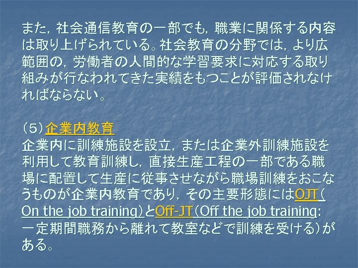 また，社会通信教育の一部でも，職業に関係する内容 は取り上げられている。社会教育の分野では，より広 範囲の，労働者の人間的な学習要求に対応する取り 組みが行なわれてきた実績をもつことが評価されなけ ればならない。 （５）企業内教育 企業内に訓練施設を設立，または企業外訓練施設を 利用して教育訓練し，直接生産 程の一部である職 場に配置して生産に従事させながら職場訓練をおこな うものが企業内教育であり，その主要形態にはOJT（ On the job