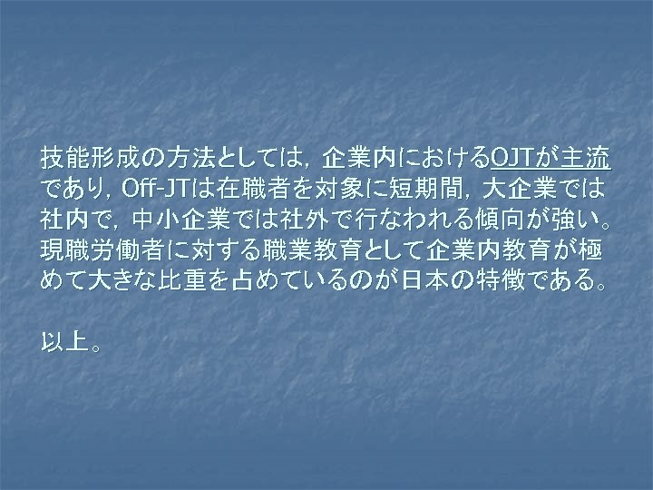 技能形成の方法としては，企業内におけるOJTが主流 であり，Off-JTは在職者を対象に短期間，大企業では 社内で，中小企業では社外で行なわれる傾向が強い。 現職労働者に対する職業教育として企業内教育が極 めて大きな比重を占めているのが日本の特徴である。 以上。 