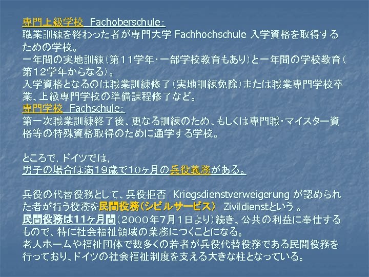 専門上級学校　Fachoberschule： 職業訓練を終わった者が専門大学 Fachhochschule 入学資格を取得する ための学校。 一年間の実地訓練（第１１学年・一部学校教育もあり）と一年間の学校教育（ 第１２学年からなる）。 入学資格となるのは職業訓練修了（実地訓練免除）または職業専門学校卒 業、上級専門学校の準備課程修了など。 専門学校　Fachschule： 第一次職業訓練終了後、更なる訓練のため、もしくは専門職・マイスター資 格等の特殊資格取得のために通学する学校。 ところで，ドイツでは， 男子の場合は満１９歳で１０ヶ月の兵役義務がある。