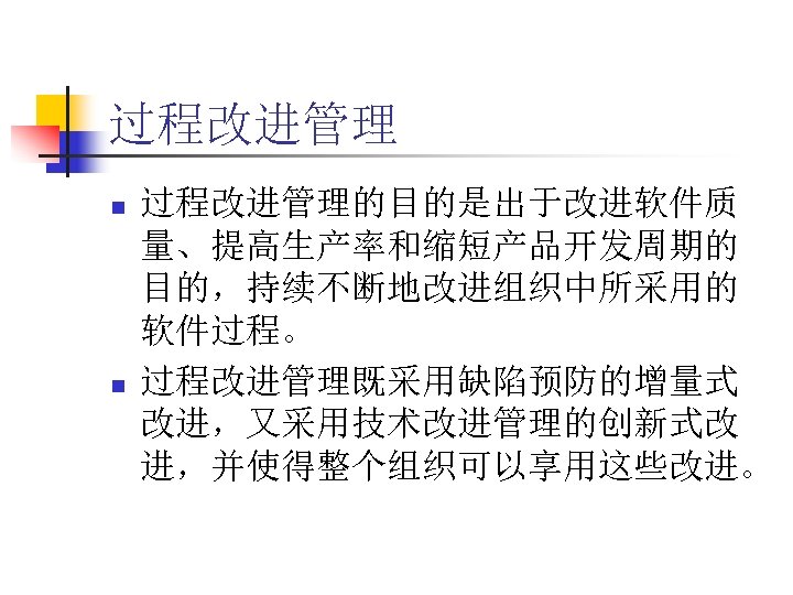 过程改进管理 n n 过程改进管理的目的是出于改进软件质 量、提高生产率和缩短产品开发周期的 目的，持续不断地改进组织中所采用的 软件过程。 过程改进管理既采用缺陷预防的增量式 改进，又采用技术改进管理的创新式改 进，并使得整个组织可以享用这些改进。 