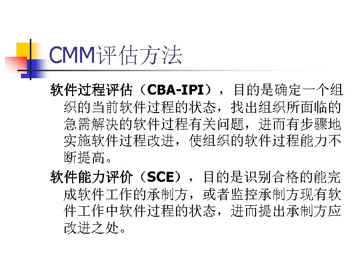 CMM评估方法 软件过程评估（CBA-IPI），目的是确定一个组 织的当前软件过程的状态，找出组织所面临的 急需解决的软件过程有关问题，进而有步骤地 实施软件过程改进，使组织的软件过程能力不 断提高。 软件能力评价（SCE），目的是识别合格的能完 成软件 作的承制方，或者监控承制方现有软 件 作中软件过程的状态，进而提出承制方应 改进之处。 