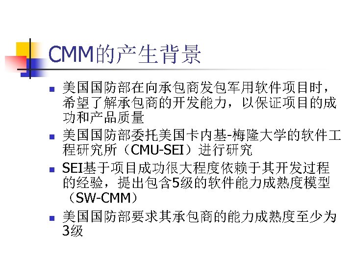 CMM的产生背景 n n 美国国防部在向承包商发包军用软件项目时， 希望了解承包商的开发能力，以保证项目的成 功和产品质量 美国国防部委托美国卡内基-梅隆大学的软件 程研究所（CMU-SEI）进行研究 SEI基于项目成功很大程度依赖于其开发过程 的经验，提出包含 5级的软件能力成熟度模型 （SW-CMM） 美国国防部要求其承包商的能力成熟度至少为 3级