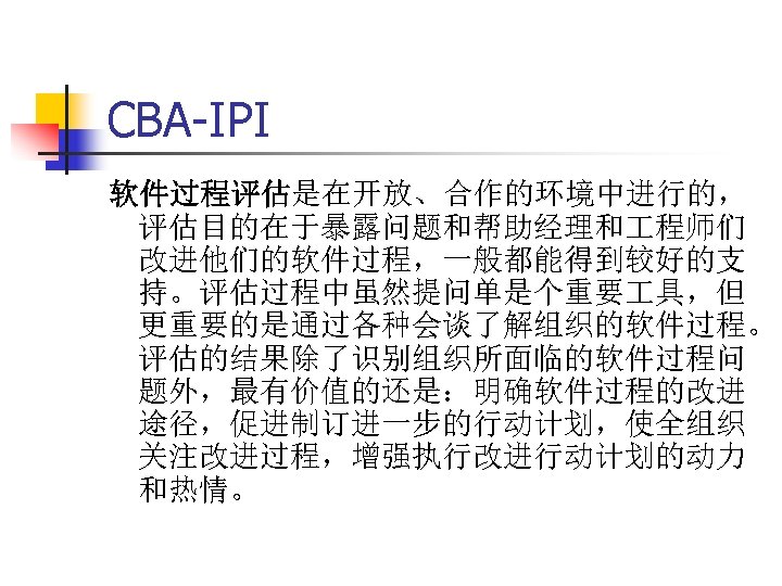 CBA-IPI 软件过程评估是在开放、合作的环境中进行的， 评估目的在于暴露问题和帮助经理和 程师们 改进他们的软件过程，一般都能得到较好的支 持。评估过程中虽然提问单是个重要 具，但 更重要的是通过各种会谈了解组织的软件过程。 评估的结果除了识别组织所面临的软件过程问 题外，最有价值的还是：明确软件过程的改进 途径，促进制订进一步的行动计划，使全组织 关注改进过程，增强执行改进行动计划的动力 和热情。 