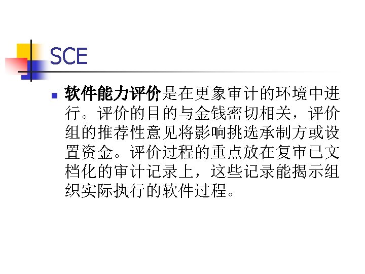 SCE n 软件能力评价是在更象审计的环境中进 行。评价的目的与金钱密切相关，评价 组的推荐性意见将影响挑选承制方或设 置资金。评价过程的重点放在复审已文 档化的审计记录上，这些记录能揭示组 织实际执行的软件过程。 