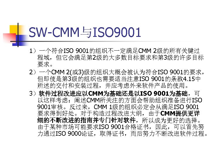 SW-CMM与ISO 9001 1）一个符合ISO 9001的组织不一定满足CMM 2级的所有关键过 程域，但它会满足第 2级的大多数目标要求和第 3级的许多目标 要求。 2）一个CMM 2(或 3)级的组织大概会被认为符合ISO 9001的要求， 但即使是第