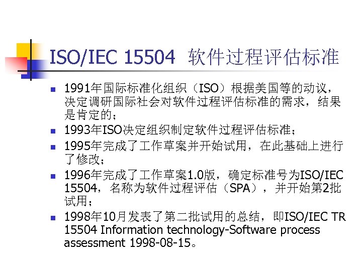 ISO/IEC 15504 软件过程评估标准 n n n 1991年国际标准化组织（ISO）根据美国等的动议， 决定调研国际社会对软件过程评估标准的需求，结果 是肯定的； 1993年ISO决定组织制定软件过程评估标准； 1995年完成了 作草案并开始试用，在此基础上进行 了修改； 1996年完成了