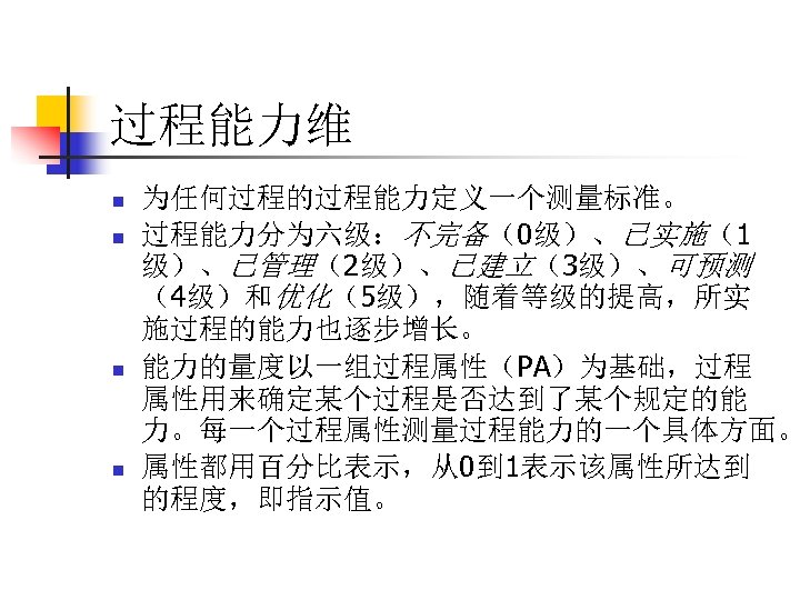 过程能力维 n n 为任何过程的过程能力定义一个测量标准。 过程能力分为六级：不完备（0级）、已实施（1 级）、已管理（2级）、已建立（3级）、可预测 （4级）和优化（5级），随着等级的提高，所实 施过程的能力也逐步增长。 能力的量度以一组过程属性（PA）为基础，过程 属性用来确定某个过程是否达到了某个规定的能 力。每一个过程属性测量过程能力的一个具体方面。 属性都用百分比表示，从0到 1表示该属性所达到 的程度，即指示值。