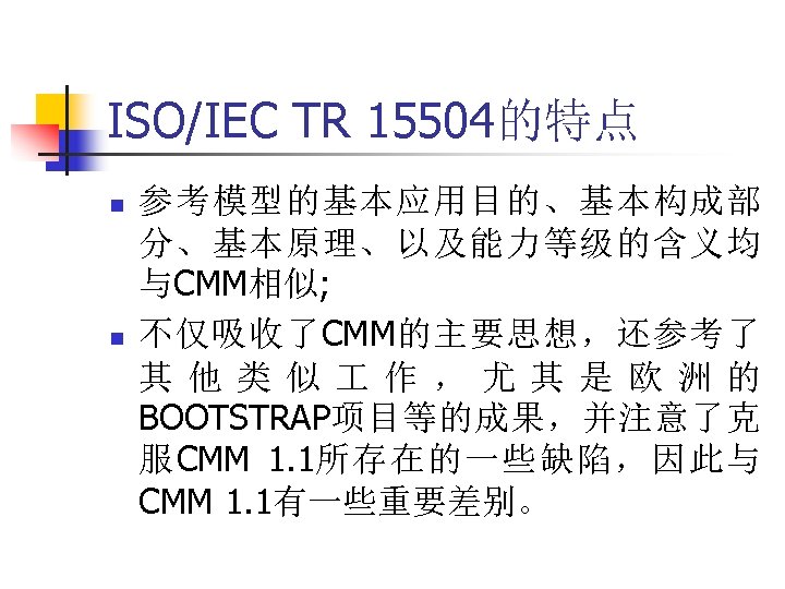 ISO/IEC TR 15504的特点 n n 参考模型的基本应用目的、基本构成部 分、基本原理、以及能力等级的含义均 与CMM相似; 不仅吸收了CMM的主要思想，还参考了 其 他 类 似 作