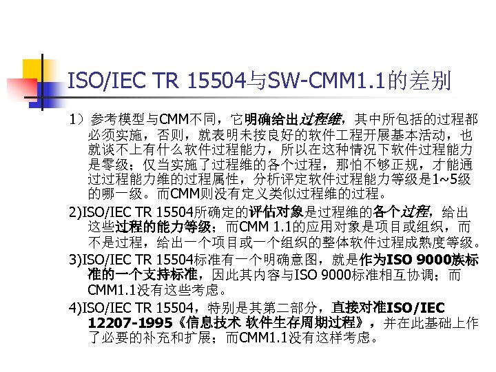 ISO/IEC TR 15504与SW-CMM 1. 1的差别 1）参考模型与CMM不同，它明确给出过程维，其中所包括的过程都 必须实施，否则，就表明未按良好的软件 程开展基本活动，也 就谈不上有什么软件过程能力，所以在这种情况下软件过程能力 是零级；仅当实施了过程维的各个过程，那怕不够正规，才能通 过过程能力维的过程属性，分析评定软件过程能力等级是 1~5级 的哪一级。而CMM则没有定义类似过程维的过程。 2)ISO/IEC