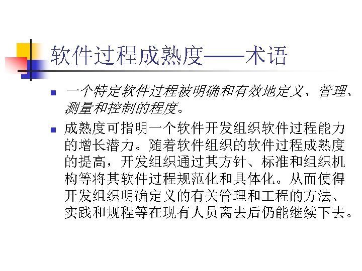 软件过程成熟度——术语 n n 一个特定软件过程被明确和有效地定义、管理、 测量和控制的程度。 成熟度可指明一个软件开发组织软件过程能力 的增长潜力。随着软件组织的软件过程成熟度 的提高，开发组织通过其方针、标准和组织机 构等将其软件过程规范化和具体化。从而使得 开发组织明确定义的有关管理和 程的方法、 实践和规程等在现有人员离去后仍能继续下去。 