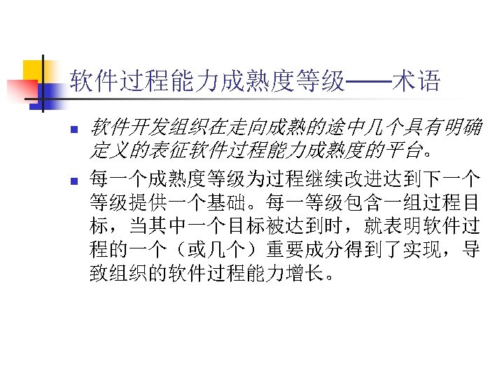 软件过程能力成熟度等级——术语 n n 软件开发组织在走向成熟的途中几个具有明确 定义的表征软件过程能力成熟度的平台。 每一个成熟度等级为过程继续改进达到下一个 等级提供一个基础。每一等级包含一组过程目 标，当其中一个目标被达到时，就表明软件过 程的一个（或几个）重要成分得到了实现，导 致组织的软件过程能力增长。 